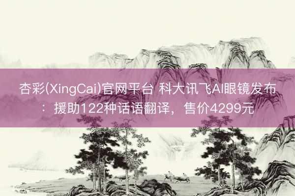 杏彩(XingCai)官网平台 科大讯飞AI眼镜发布：援助122种话语翻译，售价4299元