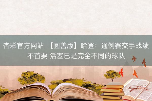 杏彩官方网站 【圆善版】哈登:通例赛交手战绩不首要 活塞已是完全不同的球队