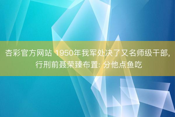 杏彩官方网站 1950年我军处决了又名师级干部， 行刑前聂荣臻布置: 分他点鱼吃