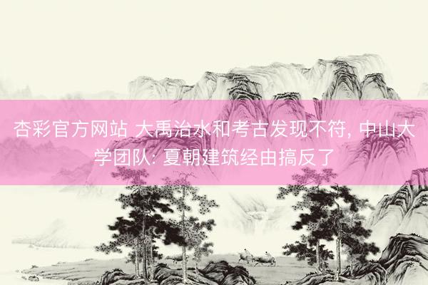 杏彩官方网站 大禹治水和考古发现不符， 中山大学团队: 夏朝建筑经由搞反了