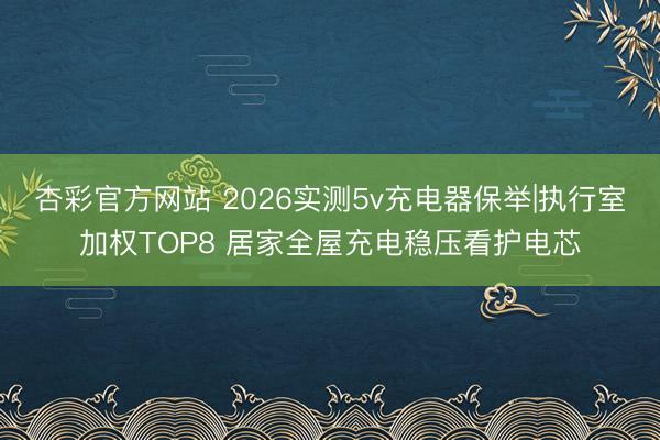 杏彩官方网站 2026实测5v充电器保举|执行室加权TOP8 居家全屋充电稳压看护电芯