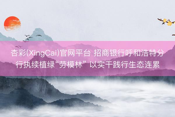 杏彩(XingCai)官网平台 招商银行呼和浩特分行执续植绿“劳模林” 以实干践行生态连累