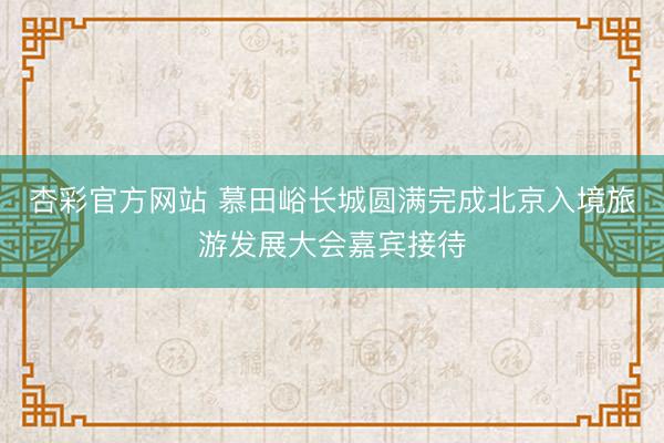 杏彩官方网站 慕田峪长城圆满完成北京入境旅游发展大会嘉宾接待