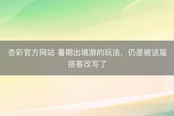 杏彩官方网站 暑期出境游的玩法，仍是被这届搭客改写了