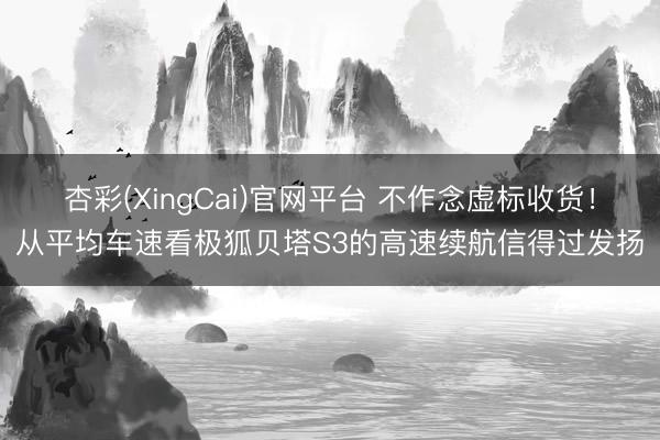 杏彩(XingCai)官网平台 不作念虚标收货！从平均车速看极狐贝塔S3的高速续航信得过发扬