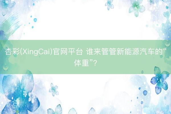 杏彩(XingCai)官网平台 谁来管管新能源汽车的“体重”？