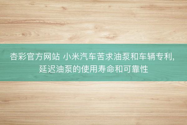 杏彩官方网站 小米汽车苦求油泵和车辆专利， 延迟油泵的使用寿命和可靠性