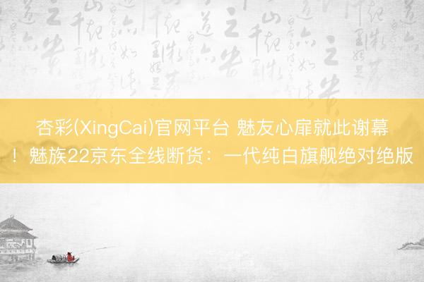 杏彩(XingCai)官网平台 魅友心扉就此谢幕！魅族22京东全线断货：一代纯白旗舰绝对绝版