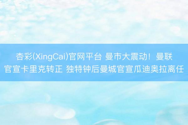 杏彩(XingCai)官网平台 曼市大震动！曼联官宣卡里克转正 独特钟后曼城官宣瓜迪奥拉离任