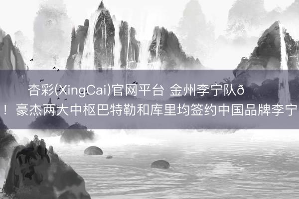 杏彩(XingCai)官网平台 金州李宁队😝！豪杰两大中枢巴特勒和库里均签约中国品牌李宁