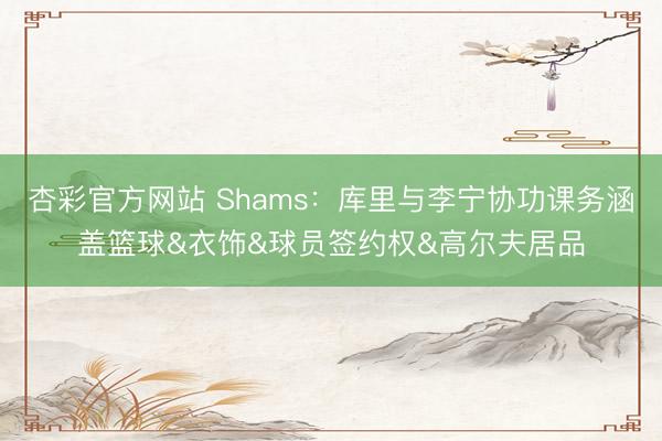 杏彩官方网站 Shams：库里与李宁协功课务涵盖篮球&衣饰&球员签约权&高尔夫居品