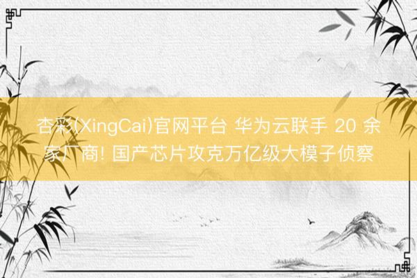 杏彩(XingCai)官网平台 华为云联手 20 余家厂商! 国产芯片攻克万亿级大模子侦察