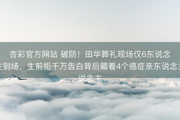 杏彩官方网站 破防！田华葬礼现场仅6东说念主到场，生前拒千万告白背后藏着4个癌症亲东说念主