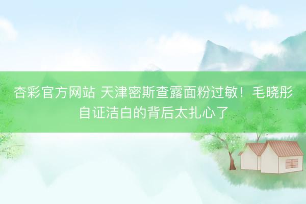杏彩官方网站 天津密斯查露面粉过敏!毛晓彤自证洁白的背后太扎心了