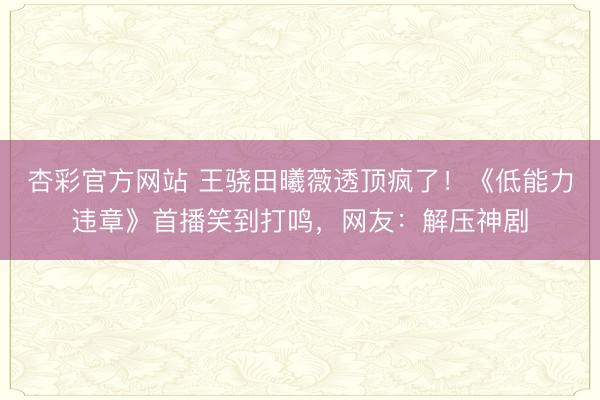 杏彩官方网站 王骁田曦薇透顶疯了！《低能力违章》首播笑到打鸣，网友：解压神剧