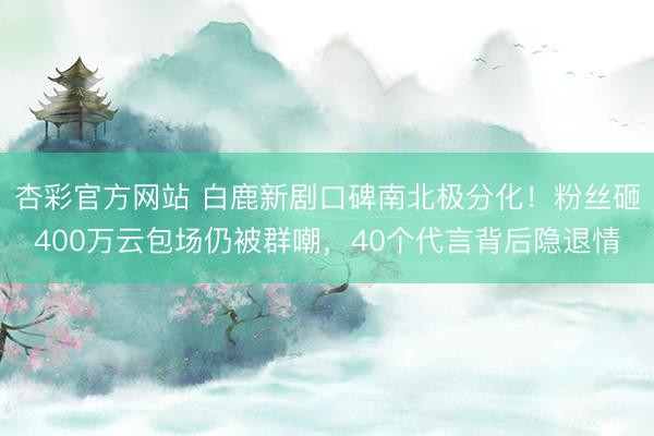杏彩官方网站 白鹿新剧口碑南北极分化！粉丝砸400万云包场仍被群嘲，40个代言背后隐退情