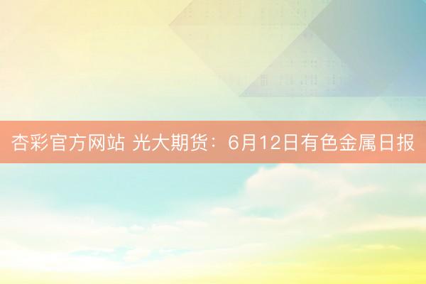 杏彩官方网站 光大期货：6月12日有色金属日报