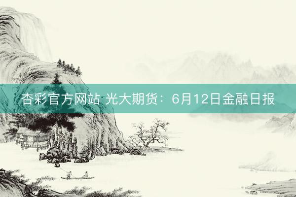 杏彩官方网站 光大期货：6月12日金融日报