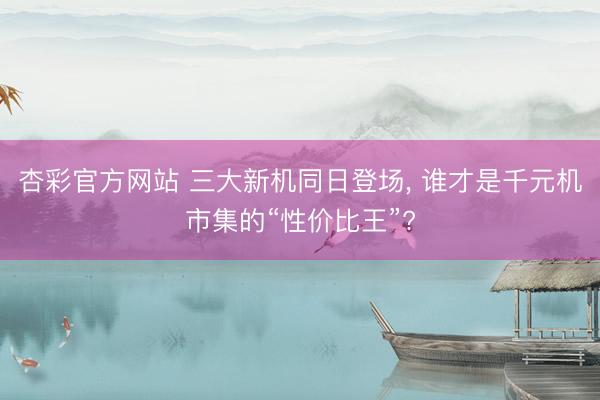 杏彩官方网站 三大新机同日登场， 谁才是千元机市集的“性价比王”?