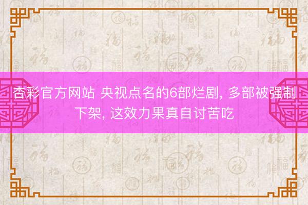 杏彩官方网站 央视点名的6部烂剧， 多部被强制下架， 这效力果真自讨苦吃