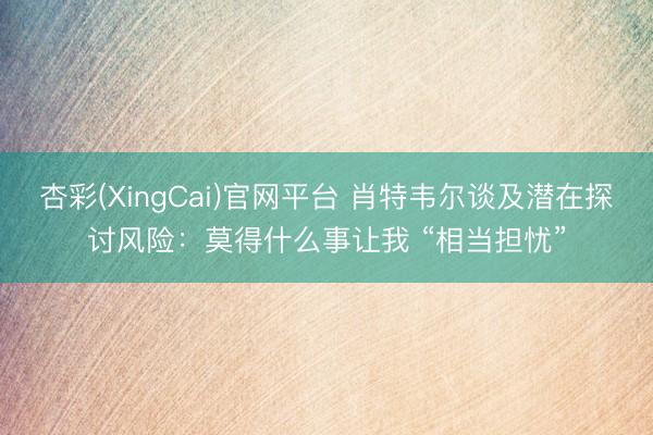 杏彩(XingCai)官网平台 肖特韦尔谈及潜在探讨风险：莫得什么事让我 “相当担忧”