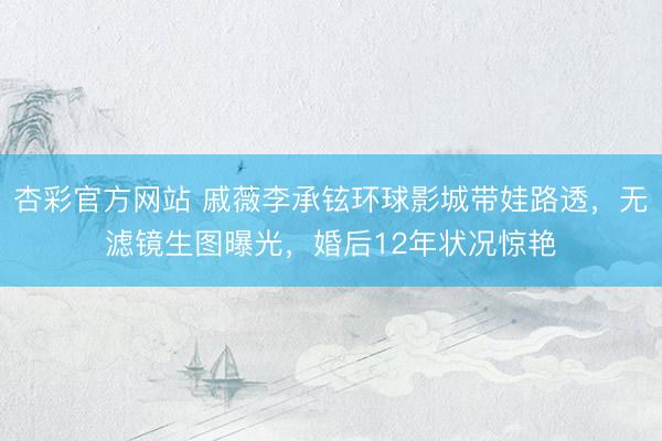 杏彩官方网站 戚薇李承铉环球影城带娃路透，无滤镜生图曝光，婚后12年状况惊艳