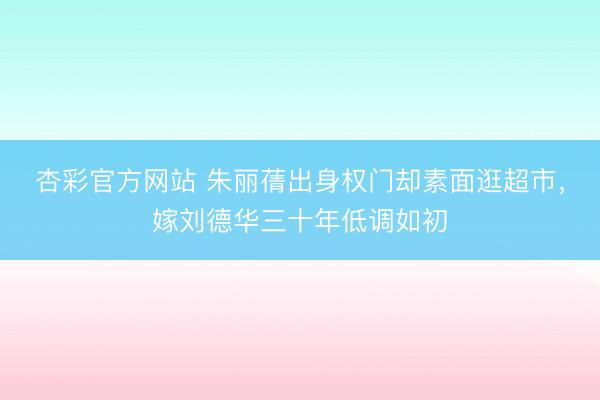 杏彩官方网站 朱丽蒨出身权门却素面逛超市,嫁刘德华三十年低调如初