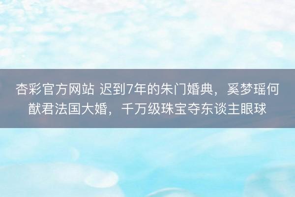 杏彩官方网站 迟到7年的朱门婚典，奚梦瑶何猷君法国大婚，千万级珠宝夺东谈主眼球