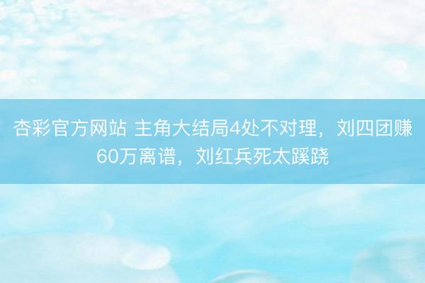 杏彩官方网站 主角大结局4处不对理，刘四团赚60万离谱，刘红兵死太蹊跷