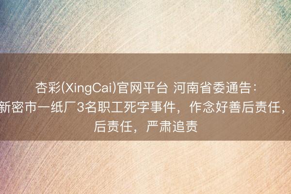 杏彩(XingCai)官网平台 河南省委通告：针对郑州新密市一纸厂3名职工死字事件，作念好善后责任，严肃追责
