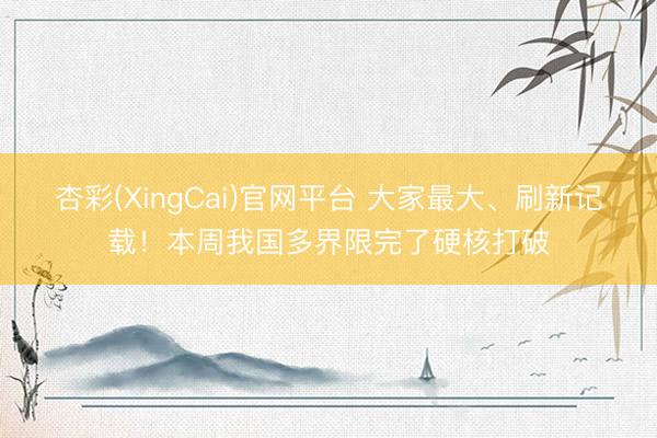 杏彩(XingCai)官网平台 大家最大、刷新记载！本周我国多界限完了硬核打破