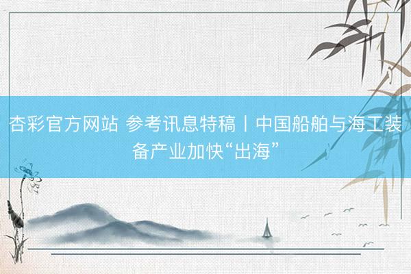 杏彩官方网站 参考讯息特稿丨中国船舶与海工装备产业加快“出海”