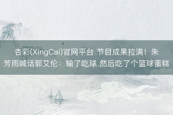 杏彩(XingCai)官网平台 节目成果拉满！朱芳雨喊话郭艾伦：输了吃球 然后吃了个篮球蛋糕
