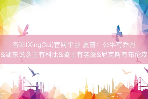 杏彩(XingCai)官网平台 夏普:公牛有乔丹&湖东说念主有科比&骑士有老詹&尼克斯有布伦森