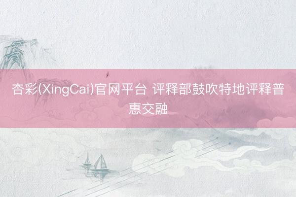 杏彩(XingCai)官网平台 评释部鼓吹特地评释普惠交融