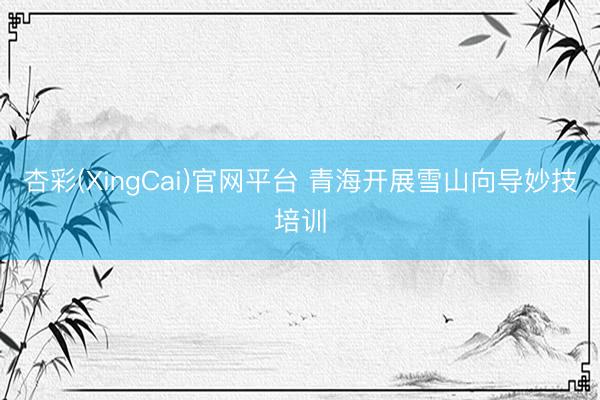 杏彩(XingCai)官网平台 青海开展雪山向导妙技培训