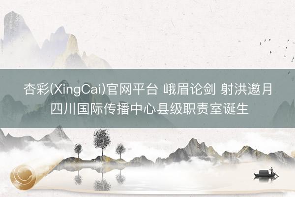 杏彩(XingCai)官网平台 峨眉论剑 射洪邀月 四川国际传播中心县级职责室诞生