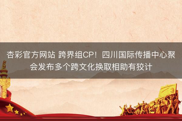 杏彩官方网站 跨界组CP！四川国际传播中心聚会发布多个跨文化换取相助有狡计