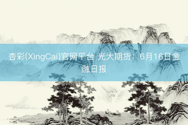杏彩(XingCai)官网平台 光大期货：6月16日金融日报