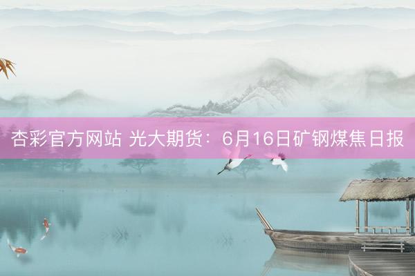 杏彩官方网站 光大期货：6月16日矿钢煤焦日报