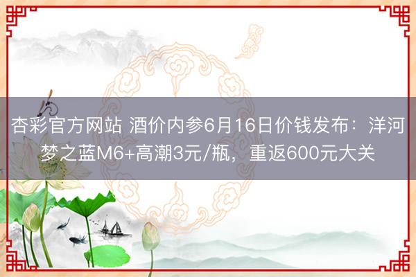 杏彩官方网站 酒价内参6月16日价钱发布：洋河梦之蓝M6+高潮3元/瓶，重返600元大关