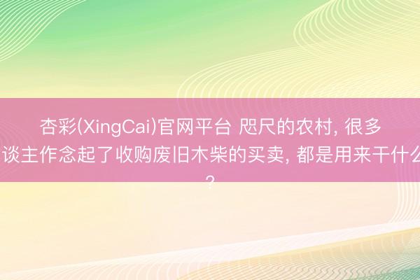 杏彩(XingCai)官网平台 咫尺的农村, 很多东谈主作念起了收购废旧木柴的买卖, 都是用来干什么?