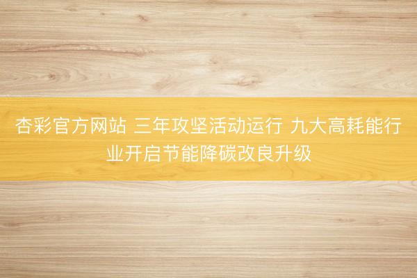 杏彩官方网站 三年攻坚活动运行 九大高耗能行业开启节能降碳改良升级