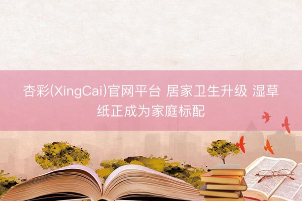 杏彩(XingCai)官网平台 居家卫生升级 湿草纸正成为家庭标配