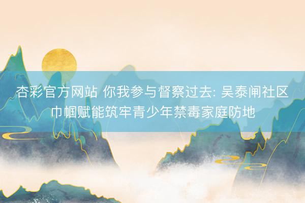 杏彩官方网站 你我参与督察过去: 吴泰闸社区巾帼赋能筑牢青少年禁毒家庭防地