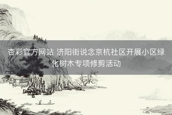 杏彩官方网站 济阳街说念京杭社区开展小区绿化树木专项修剪活动