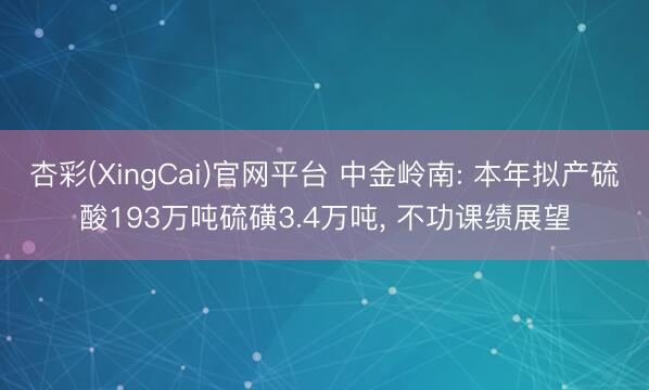 杏彩(XingCai)官网平台 中金岭南: 本年拟产硫酸193万吨硫磺3.4万吨， 不功课绩展望