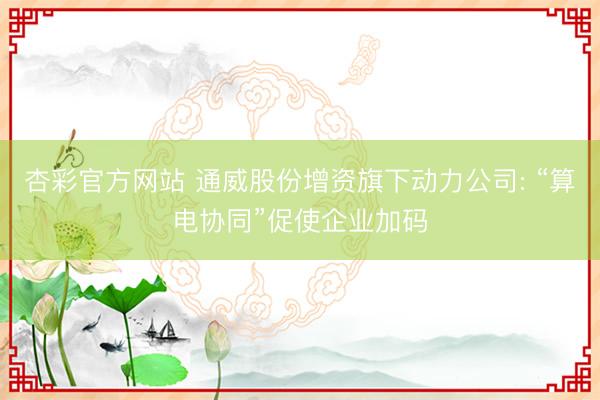 杏彩官方网站 通威股份增资旗下动力公司: “算电协同”促使企业加码
