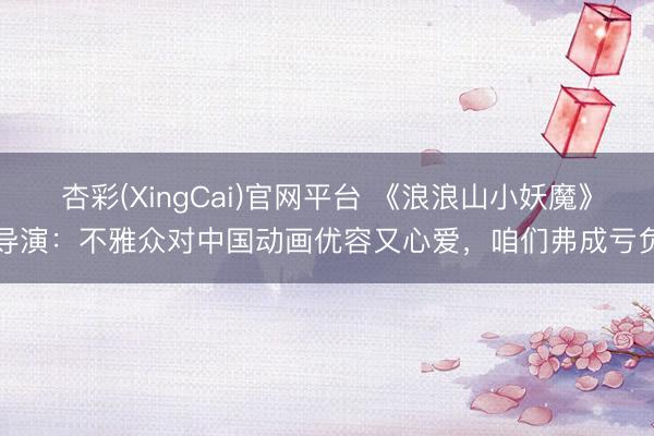 杏彩(XingCai)官网平台 《浪浪山小妖魔》导演：不雅众对中国动画优容又心爱，咱们弗成亏负
