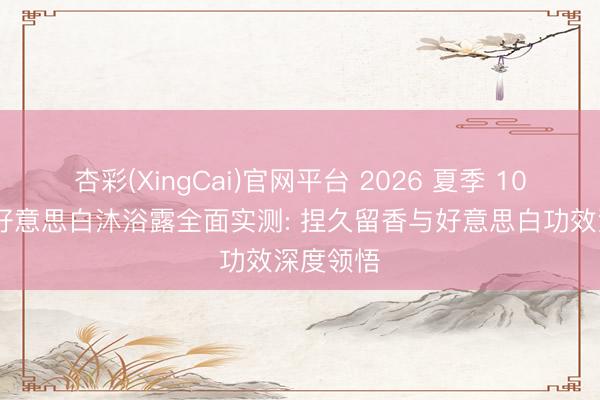 杏彩(XingCai)官网平台 2026 夏季 10 款热点好意思白沐浴露全面实测: 捏久留香与好意思白功效深度领悟